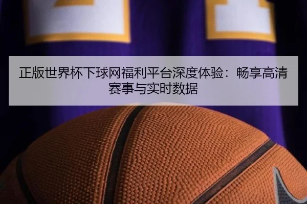 正版世界杯下球网福利平台深度体验：畅享高清赛事与实时数据 - HTH
